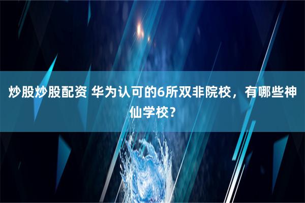 炒股炒股配资 华为认可的6所双非院校，有哪些神仙学校？