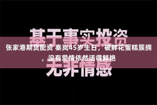 张家港期货配资 秦岚45岁生日，被鲜花蛋糕簇拥，没有爱情依然活得鲜艳