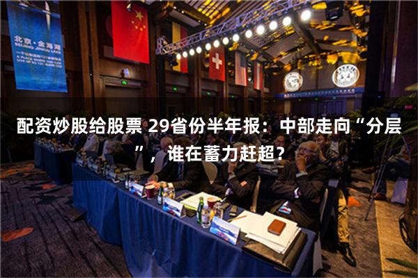 配资炒股给股票 29省份半年报：中部走向“分层”，谁在蓄力赶超？