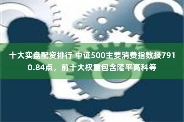 十大实盘配资排行 中证500主要消费指数报7910.84点，前十大权重包含隆平高科等