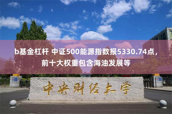 b基金杠杆 中证500能源指数报5330.74点，前十大权重包含海油发展等