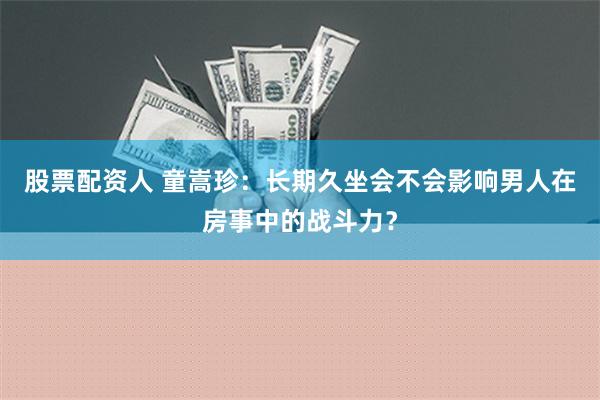 股票配资人 童嵩珍：长期久坐会不会影响男人在房事中的战斗力？