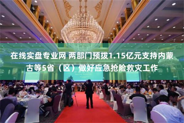 在线实盘专业网 两部门预拨1.15亿元支持内蒙古等5省（区）做好应急抢险救灾工作