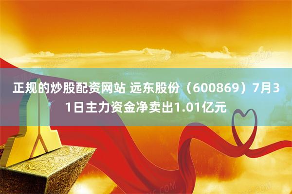 正规的炒股配资网站 远东股份（600869）7月31日主力资金净卖出1.01亿元