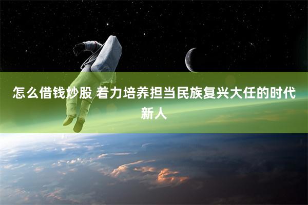 怎么借钱炒股 着力培养担当民族复兴大任的时代新人