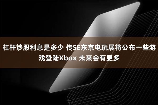 杠杆炒股利息是多少 传SE东京电玩展将公布一些游戏登陆Xbox 未来会有更多