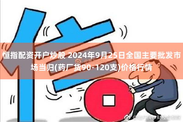 恒指配资开户炒股 2024年9月25日全国主要批发市场当归(药厂货90-120支)价格行情