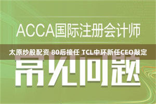 太原炒股配资 80后接任 TCL中环新任CEO敲定