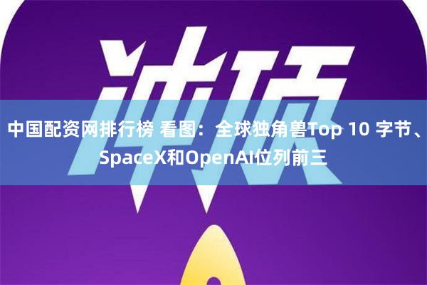 中国配资网排行榜 看图：全球独角兽Top 10 字节、SpaceX和OpenAI位列前三