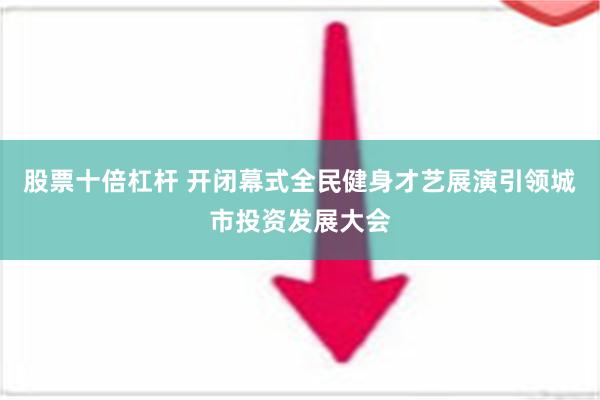 股票十倍杠杆 开闭幕式全民健身才艺展演引领城市投资发展大会