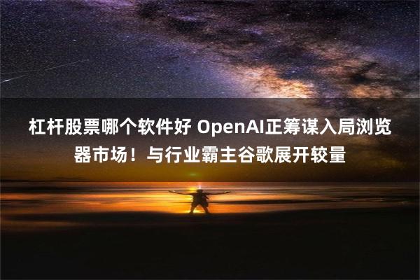 杠杆股票哪个软件好 OpenAI正筹谋入局浏览器市场！与行业霸主谷歌展开较量