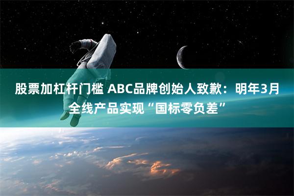 股票加杠杆门槛 ABC品牌创始人致歉：明年3月全线产品实现“国标零负差”