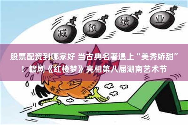 股票配资到哪家好 当古典名著遇上“美秀娇甜”！赣剧《红楼梦》亮相第八届湖南艺术节