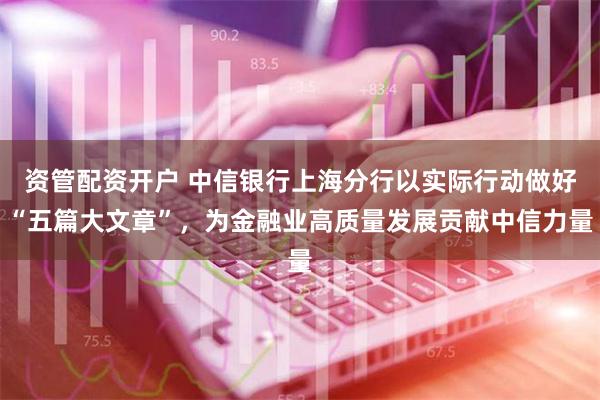 资管配资开户 中信银行上海分行以实际行动做好“五篇大文章”，为金融业高质量发展贡献中信力量