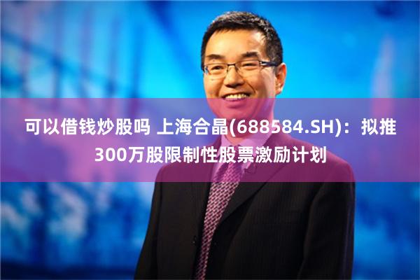 可以借钱炒股吗 上海合晶(688584.SH)：拟推300万股限制性股票激励计划