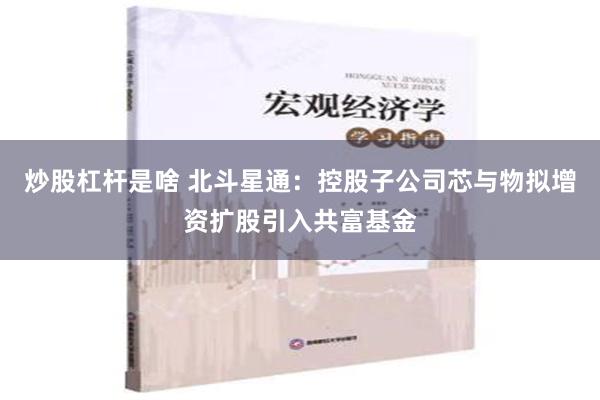 炒股杠杆是啥 北斗星通：控股子公司芯与物拟增资扩股引入共富基金