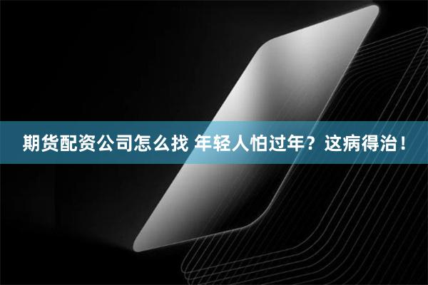 期货配资公司怎么找 年轻人怕过年？这病得治！