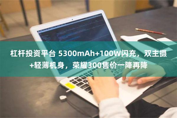 杠杆投资平台 5300mAh+100W闪充，双主摄+轻薄机身，荣耀300售价一降再降